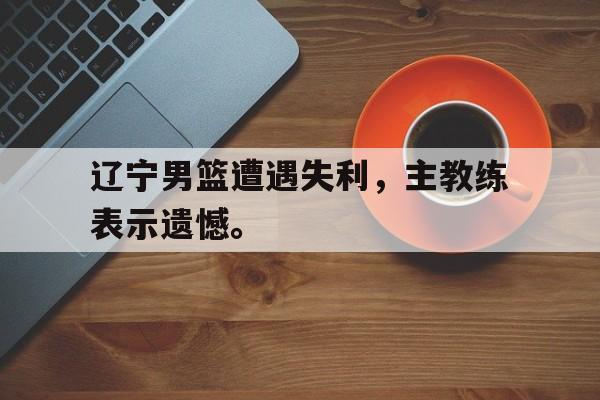 爱游戏官网登录-辽宁男篮遭遇失利，主教练表示遗憾。后缀