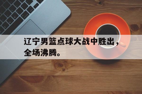 爱游戏官网网页版入口-辽宁男篮点球大战中胜出，全场沸腾。后缀