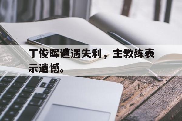爱游戏官网网页版入口-丁俊晖遭遇失利，主教练表示遗憾。后缀