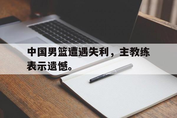 爱游戏官网网页版入口-中国男篮遭遇失利，主教练表示遗憾。后缀