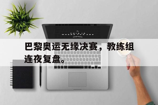 爱游戏官网登录-巴黎奥运无缘决赛，教练组连夜复盘。后缀
