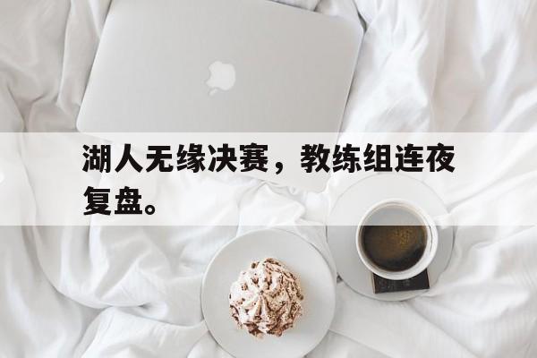 爱游戏官网网页版入口-湖人无缘决赛，教练组连夜复盘。后缀
