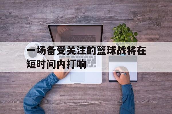 爱游戏官网网页版入口-一场备受关注的篮球战将在短时间内打响后缀