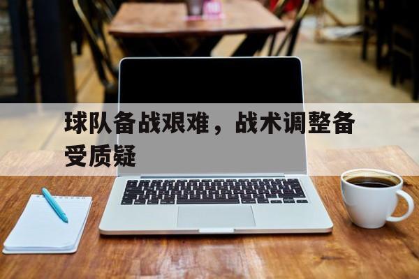 爱游戏官网登录-球队备战艰难，战术调整备受质疑后缀