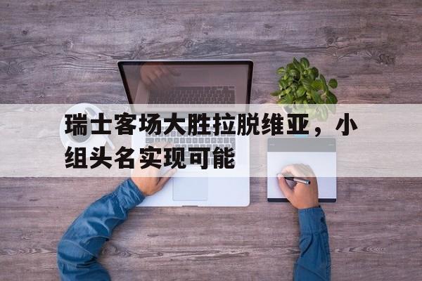 爱游戏官网网页版入口-瑞士客场大胜拉脱维亚，小组头名实现可能后缀