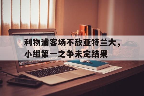爱游戏官网网页版入口-利物浦客场不敌亚特兰大，小组第一之争未定结果后缀