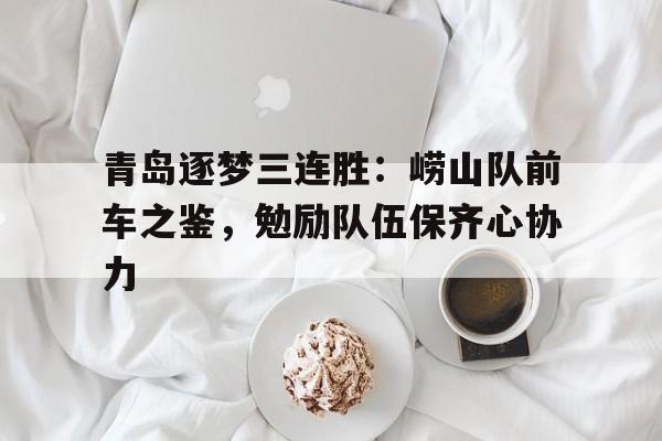 爱游戏官网网页版入口-青岛逐梦三连胜：崂山队前车之鉴，勉励队伍保齐心协力后缀