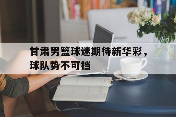 爱游戏官网网页版入口-甘肃男篮球迷期待新华彩，球队势不可挡后缀