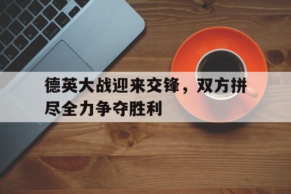 爱游戏官网登录-德英大战迎来交锋，双方拼尽全力争夺胜利后缀