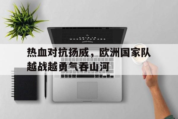 爱游戏官网网页版入口-热血对抗扬威，欧洲国家队越战越勇气吞山河后缀