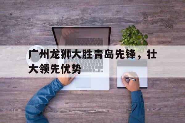爱游戏官网登录-广州龙狮大胜青岛先锋，壮大领先优势后缀